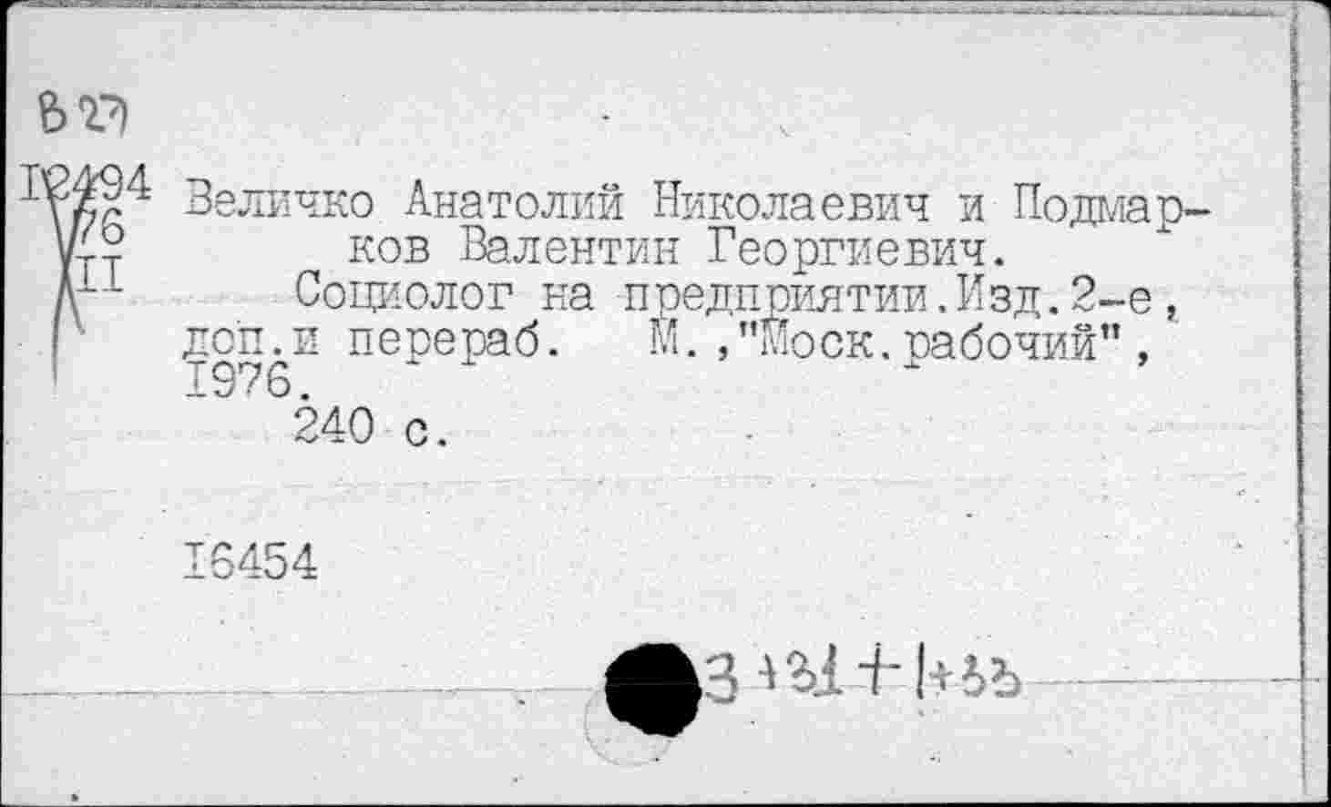 ﻿
Величко Анатолий Николаевич и Подмарков Валентин Георгиевич.
Социолог на предприятии.Изд.2-е, доп.и перераб. м.,"Моск.рабочий” , 1976.	г »
240 с.
16454
A3-iU4--k№—